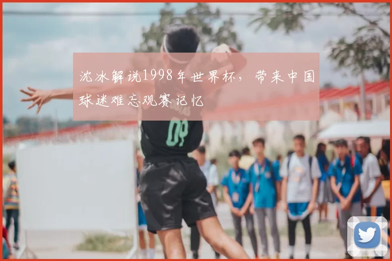沈冰解说1998年世界杯，带来中国球迷难忘观赛记忆