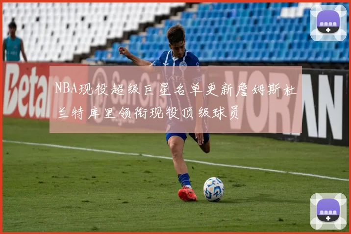 NBA现役超级巨星名单更新詹姆斯杜兰特库里领衔现役顶级球员