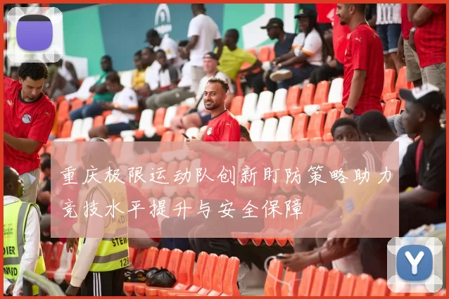 重庆极限运动队创新盯防策略助力竞技水平提升与安全保障