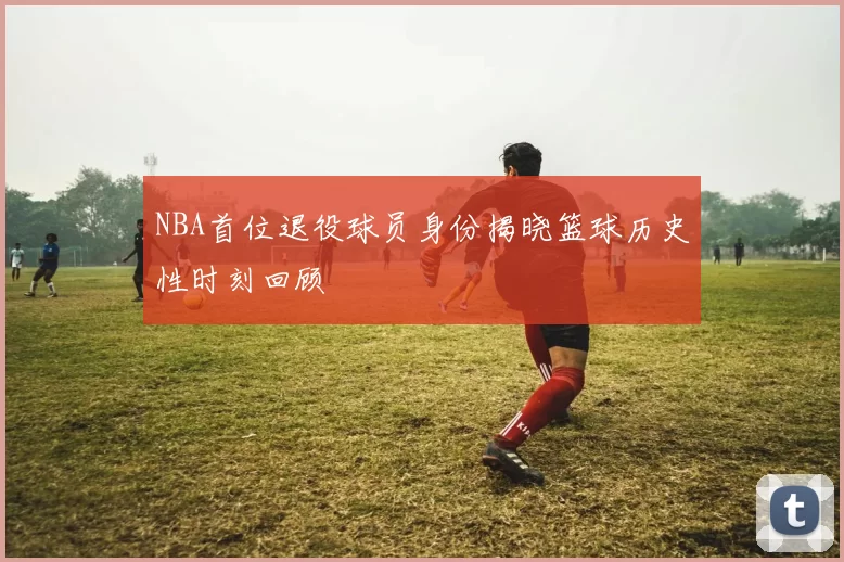 NBA首位退役球员身份揭晓篮球历史性时刻回顾