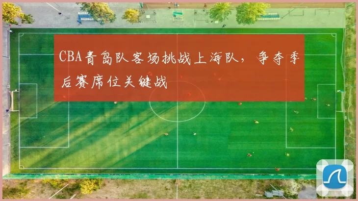 CBA青岛队客场挑战上海队，争夺季后赛席位关键战