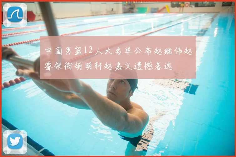中国男篮12人大名单公布赵继伟赵睿领衔胡明轩赵嘉义遗憾落选