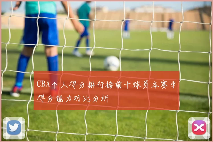CBA个人得分排行榜前十球员本赛季得分能力对比分析