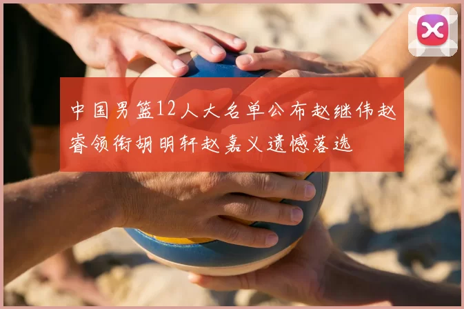 中国男篮12人大名单公布赵继伟赵睿领衔胡明轩赵嘉义遗憾落选