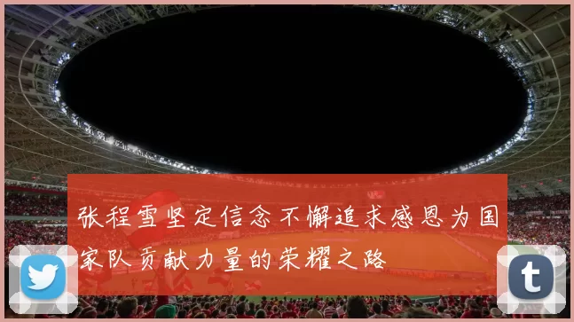张程雪坚定信念不懈追求感恩为国家队贡献力量的荣耀之路