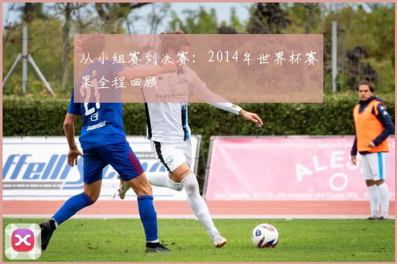 从小组赛到决赛:2014年世界杯赛果全程回顾
