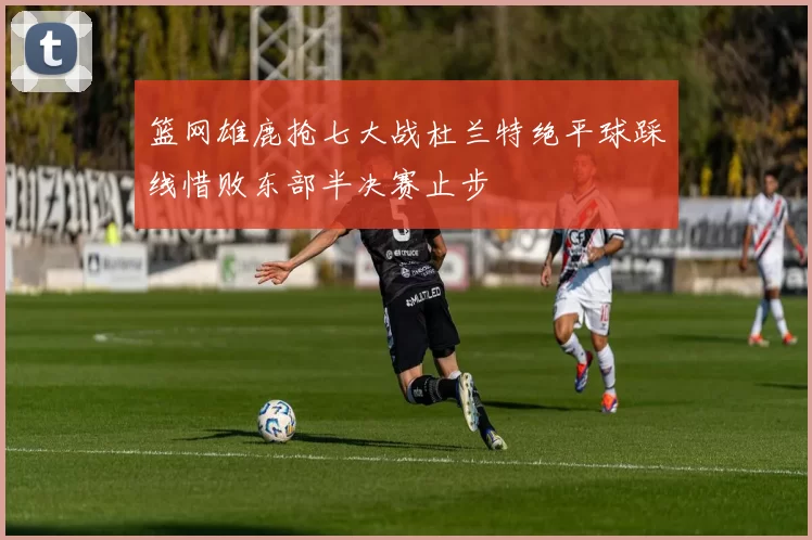 篮网雄鹿抢七大战杜兰特绝平球踩线惜败东部半决赛止步