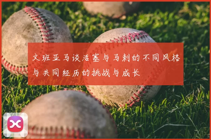 文班亚马谈活塞与马刺的不同风格与共同经历的挑战与成长