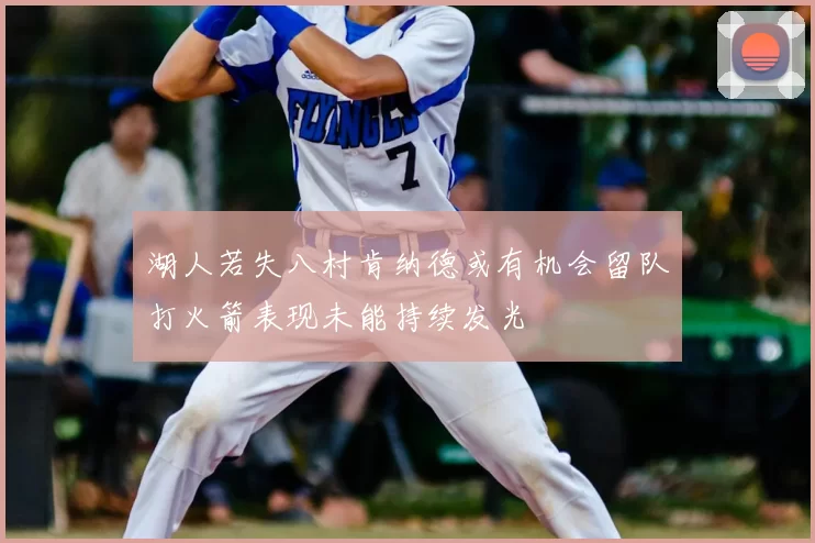 湖人若失八村肯纳德或有机会留队打火箭表现未能持续发光