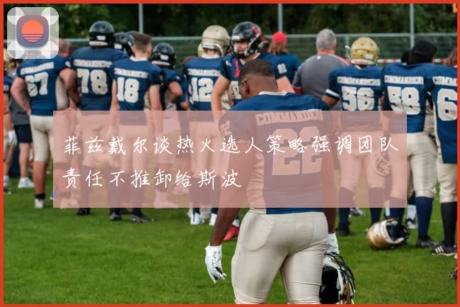 菲兹戴尔谈热火选人策略强调团队责任不推卸给斯波