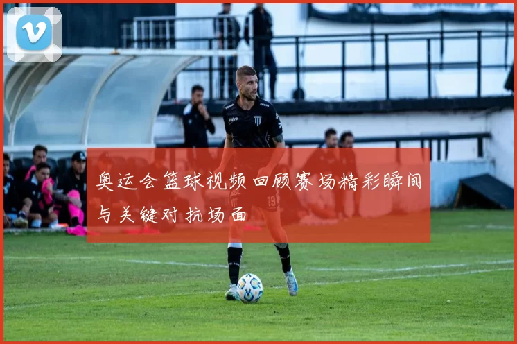 奥运会篮球视频回顾赛场精彩瞬间与关键对抗场面