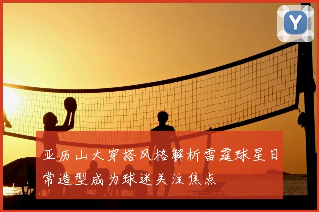 亚历山大穿搭风格解析雷霆球星日常造型成为球迷关注焦点