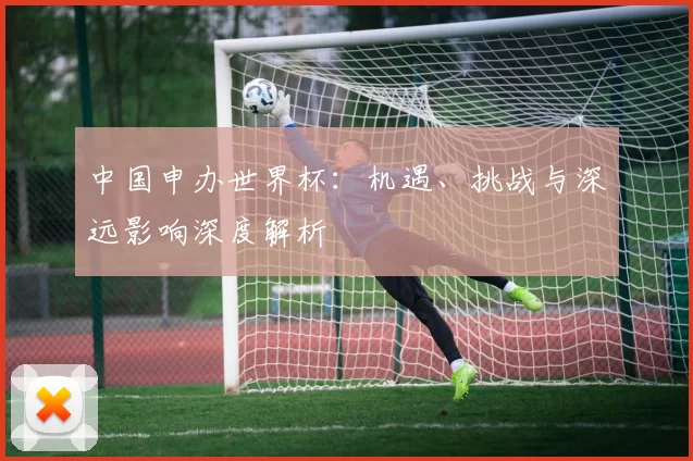 中国申办世界杯：机遇、挑战与深远影响深度解析