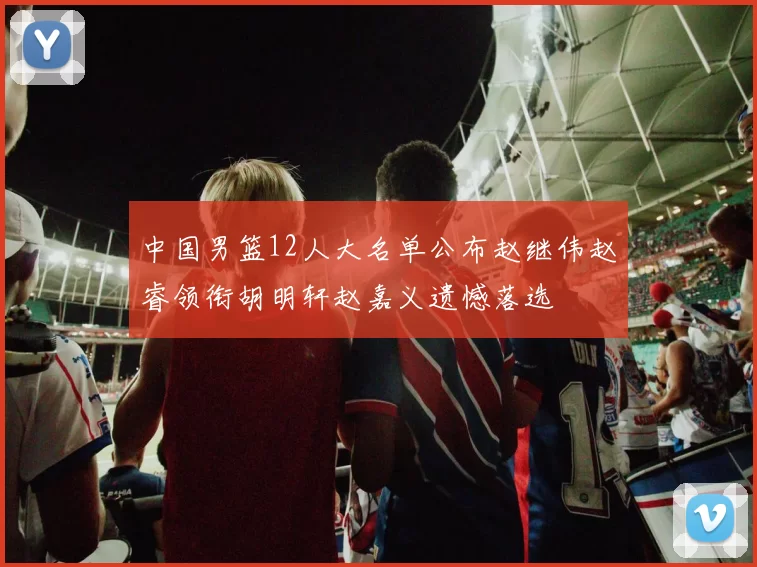 中国男篮12人大名单公布赵继伟赵睿领衔胡明轩赵嘉义遗憾落选