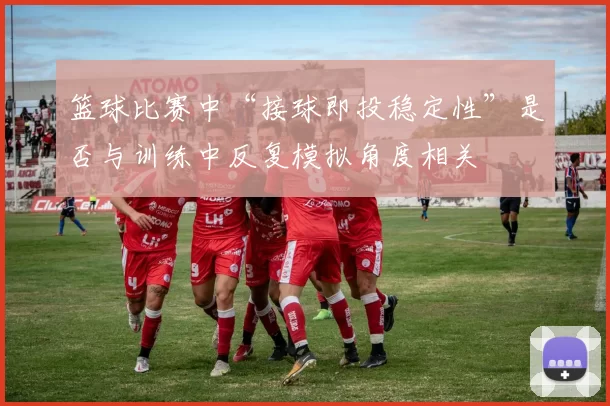 篮球比赛中“接球即投稳定性”是否与训练中反复模拟角度相关