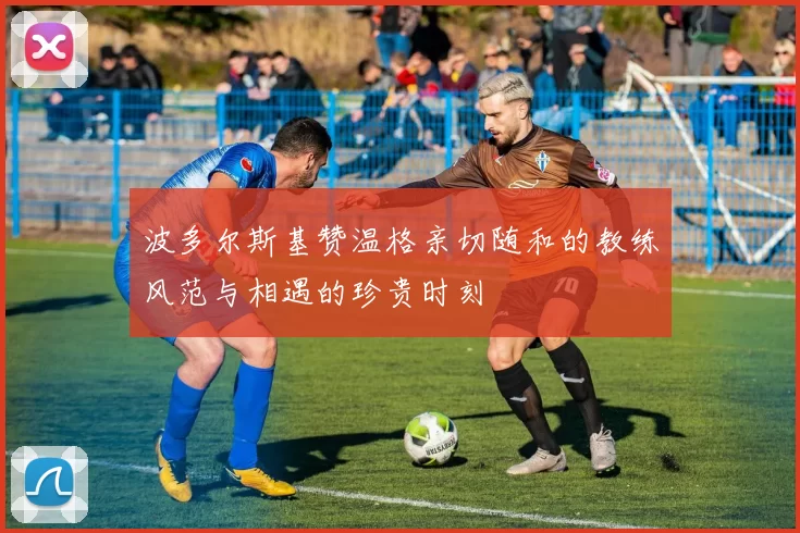 波多尔斯基赞温格亲切随和的教练风范与相遇的珍贵时刻