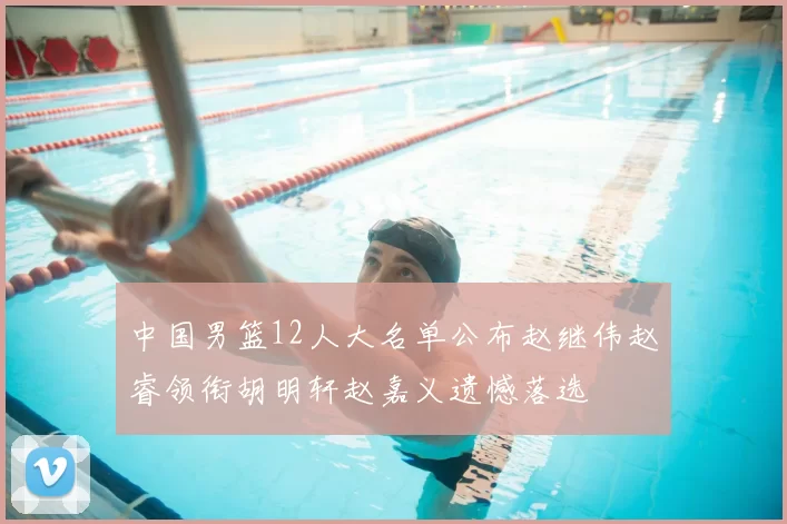 中国男篮12人大名单公布赵继伟赵睿领衔胡明轩赵嘉义遗憾落选