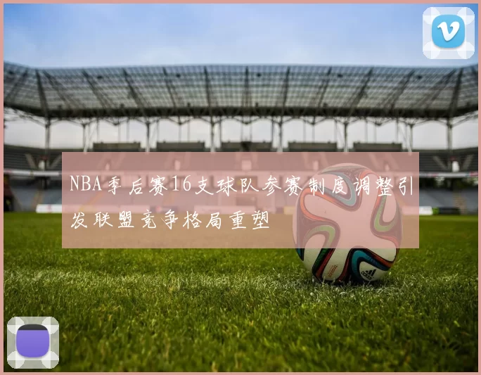 NBA季后赛16支球队参赛制度调整引发联盟竞争格局重塑