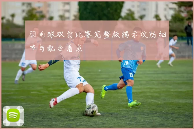 羽毛球双打比赛完整版揭示攻防细节与配合看点