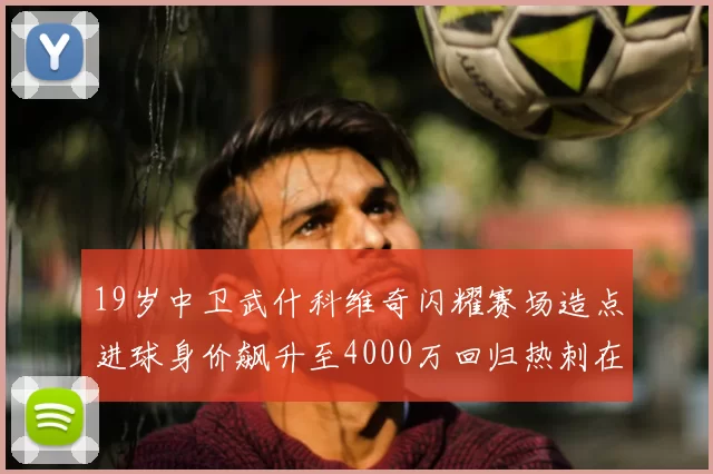 19岁中卫武什科维奇闪耀赛场造点进球身价飙升至4000万回归热刺在即