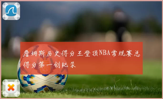 詹姆斯历史得分王登顶NBA常规赛总得分第一创纪录
