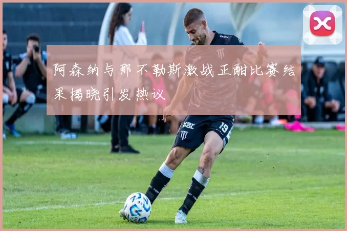 阿森纳与那不勒斯激战正酣比赛结果揭晓引发热议