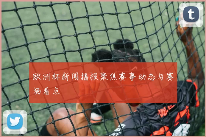 欧洲杯新闻播报聚焦赛事动态与赛场看点