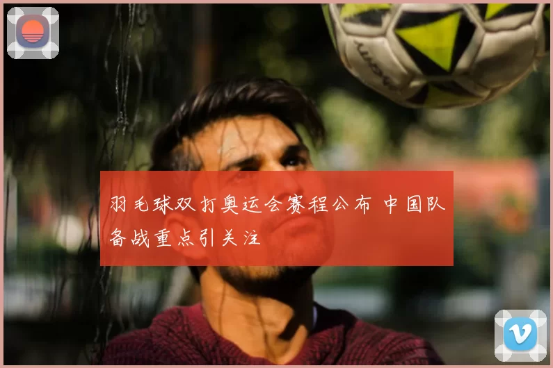 羽毛球双打奥运会赛程公布 中国队备战重点引关注