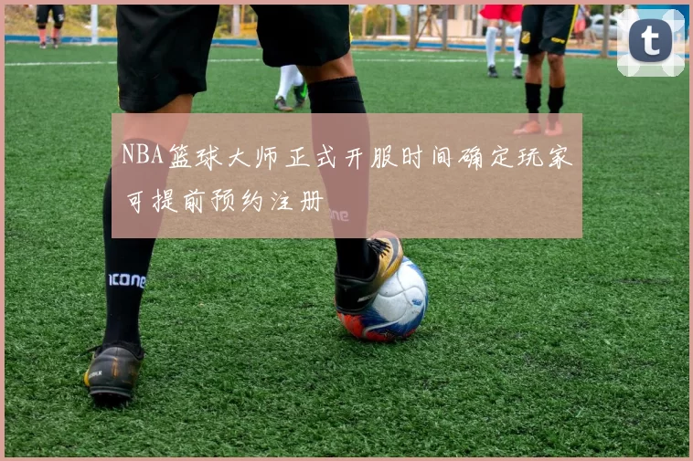NBA篮球大师正式开服时间确定玩家可提前预约注册