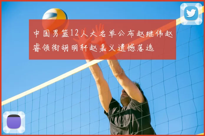 中国男篮12人大名单公布赵继伟赵睿领衔胡明轩赵嘉义遗憾落选
