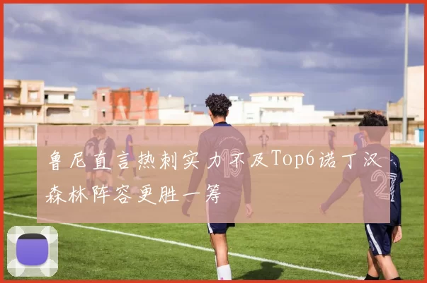 鲁尼直言热刺实力不及Top6诺丁汉森林阵容更胜一筹