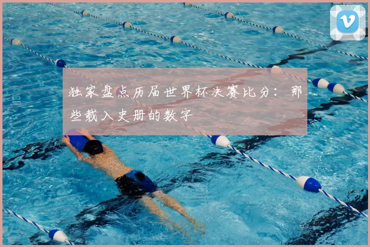 独家盘点历届世界杯决赛比分：那些载入史册的数字