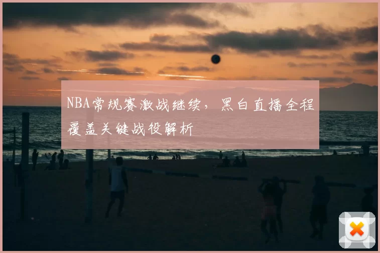 NBA常规赛激战继续，黑白直播全程覆盖关键战役解析