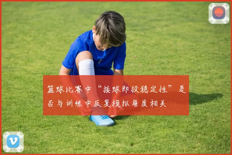 篮球比赛中“接球即投稳定性”是否与训练中反复模拟角度相关