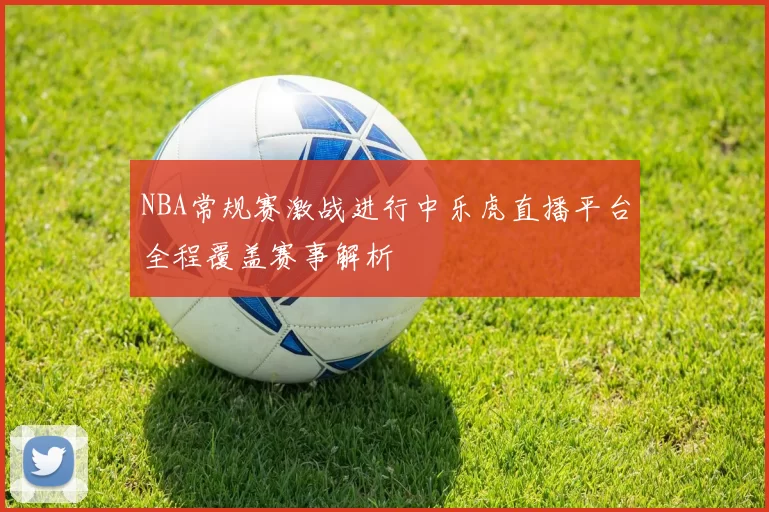 NBA常规赛激战进行中乐虎直播平台全程覆盖赛事解析