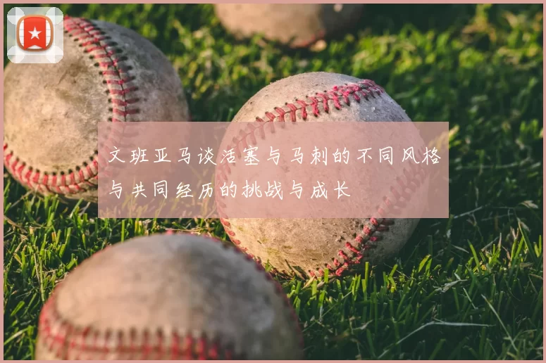文班亚马谈活塞与马刺的不同风格与共同经历的挑战与成长
