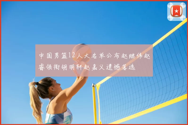 中国男篮12人大名单公布赵继伟赵睿领衔胡明轩赵嘉义遗憾落选