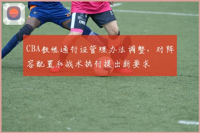 CBA教练通行证管理办法调整，对阵容配置和战术执行提出新要求