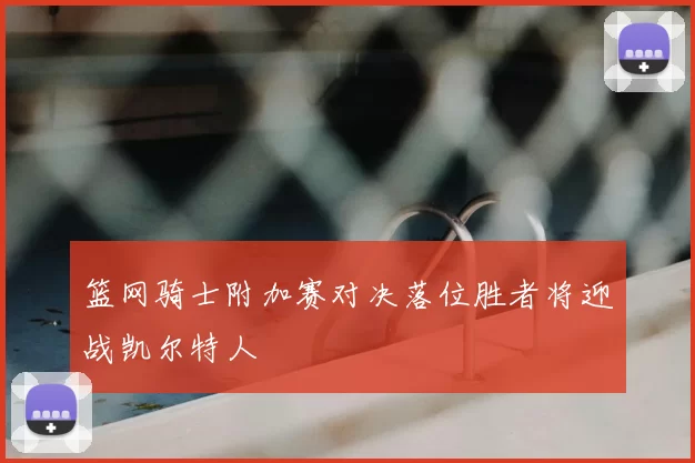 篮网骑士附加赛对决落位胜者将迎战凯尔特人