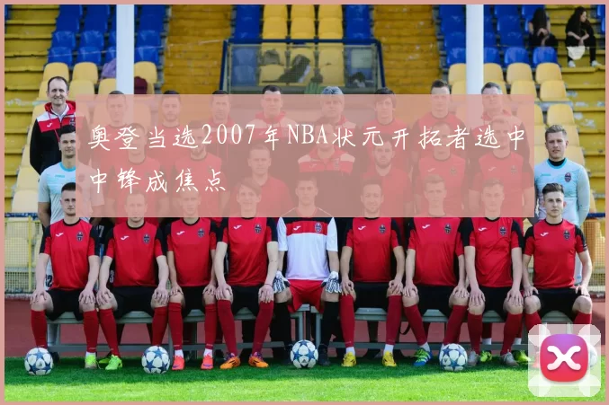 奥登当选2007年NBA状元开拓者选中中锋成焦点