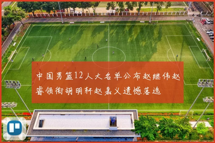 中国男篮12人大名单公布赵继伟赵睿领衔胡明轩赵嘉义遗憾落选