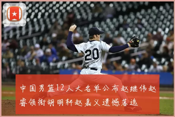 中国男篮12人大名单公布赵继伟赵睿领衔胡明轩赵嘉义遗憾落选