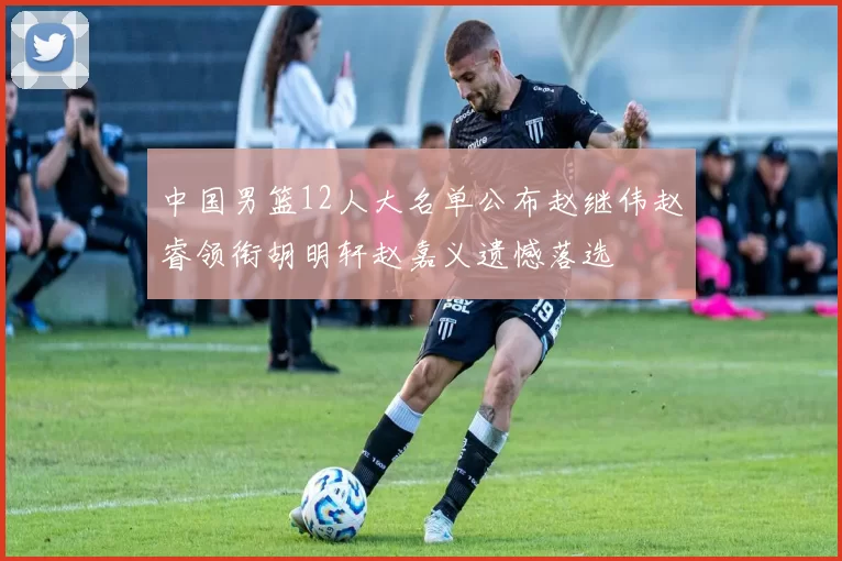 中国男篮12人大名单公布赵继伟赵睿领衔胡明轩赵嘉义遗憾落选