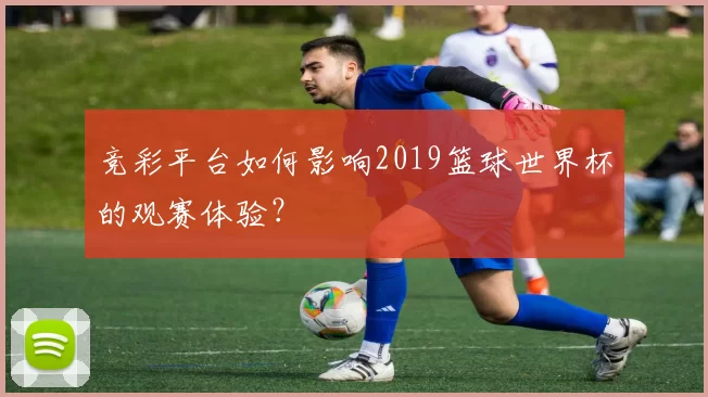 竞彩平台如何影响2019篮球世界杯的观赛体验？