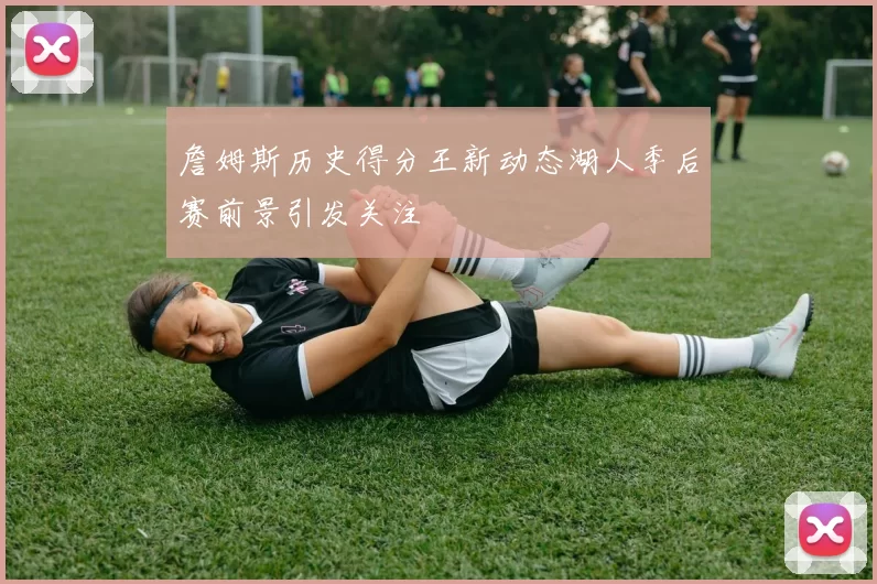 詹姆斯历史得分王新动态湖人季后赛前景引发关注