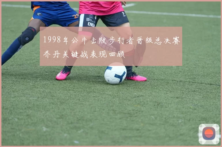1998年公牛击败步行者晋级总决赛乔丹关键战表现回顾