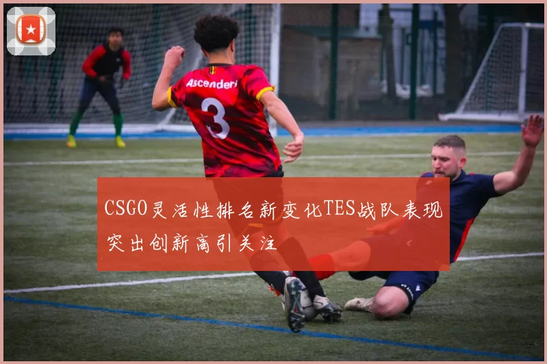 CSGO灵活性排名新变化TES战队表现突出创新高引关注