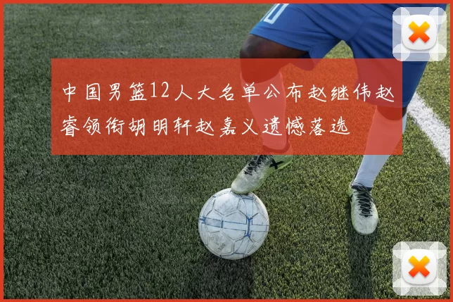 中国男篮12人大名单公布赵继伟赵睿领衔胡明轩赵嘉义遗憾落选