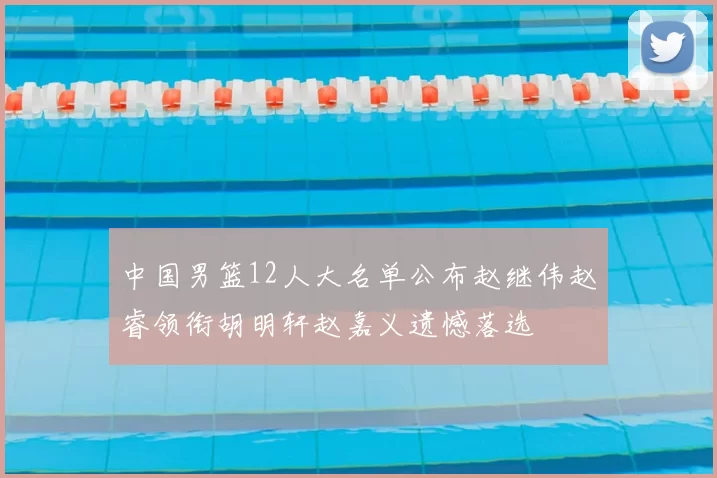 中国男篮12人大名单公布赵继伟赵睿领衔胡明轩赵嘉义遗憾落选
