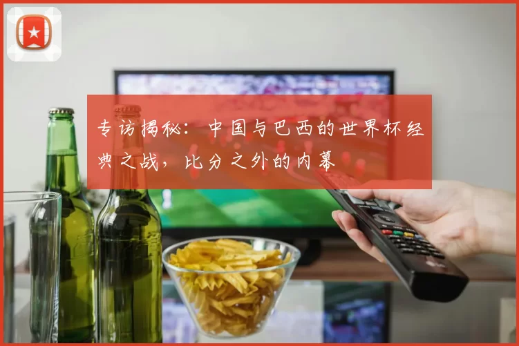专访揭秘：中国与巴西的世界杯经典之战，比分之外的内幕